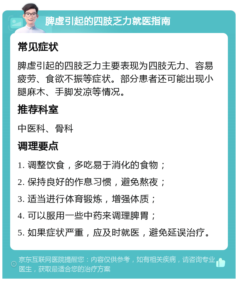 脾虚引起的四肢乏力就医指南 常见症状 脾虚引起的四肢乏力主要表现为四肢无力、容易疲劳、食欲不振等症状。部分患者还可能出现小腿麻木、手脚发凉等情况。 推荐科室 中医科、骨科 调理要点 1. 调整饮食，多吃易于消化的食物； 2. 保持良好的作息习惯，避免熬夜； 3. 适当进行体育锻炼，增强体质； 4. 可以服用一些中药来调理脾胃； 5. 如果症状严重，应及时就医，避免延误治疗。