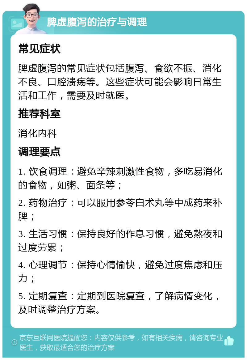 脾虚腹泻的治疗与调理 常见症状 脾虚腹泻的常见症状包括腹泻、食欲不振、消化不良、口腔溃疡等。这些症状可能会影响日常生活和工作，需要及时就医。 推荐科室 消化内科 调理要点 1. 饮食调理：避免辛辣刺激性食物，多吃易消化的食物，如粥、面条等； 2. 药物治疗：可以服用参苓白术丸等中成药来补脾； 3. 生活习惯：保持良好的作息习惯，避免熬夜和过度劳累； 4. 心理调节：保持心情愉快，避免过度焦虑和压力； 5. 定期复查：定期到医院复查，了解病情变化，及时调整治疗方案。