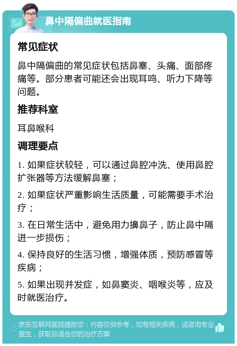 鼻中隔偏曲就医指南 常见症状 鼻中隔偏曲的常见症状包括鼻塞、头痛、面部疼痛等。部分患者可能还会出现耳鸣、听力下降等问题。 推荐科室 耳鼻喉科 调理要点 1. 如果症状较轻，可以通过鼻腔冲洗、使用鼻腔扩张器等方法缓解鼻塞； 2. 如果症状严重影响生活质量，可能需要手术治疗； 3. 在日常生活中，避免用力擤鼻子，防止鼻中隔进一步损伤； 4. 保持良好的生活习惯，增强体质，预防感冒等疾病； 5. 如果出现并发症，如鼻窦炎、咽喉炎等，应及时就医治疗。