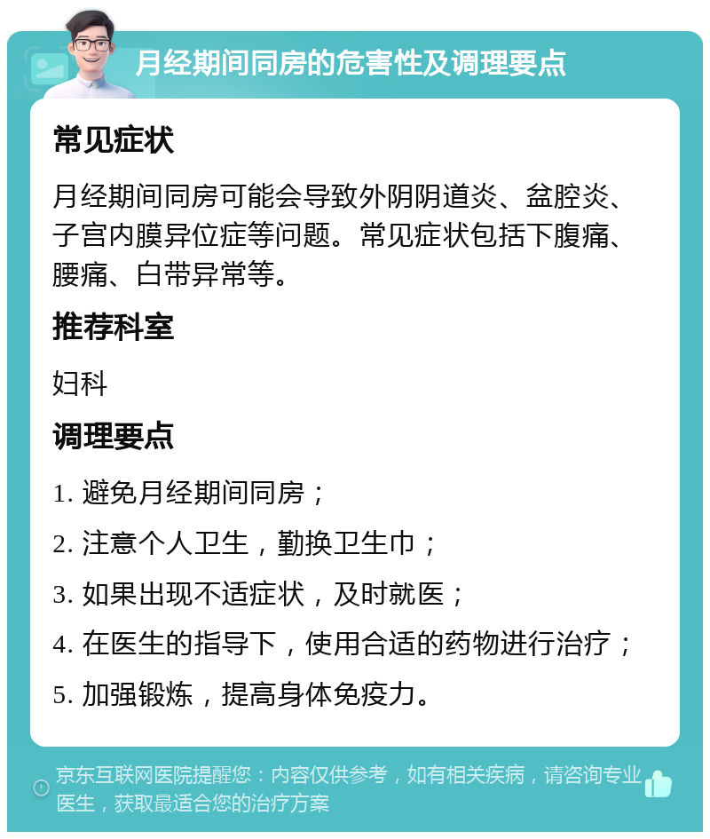 月经期间同房的危害性及调理要点 常见症状 月经期间同房可能会导致外阴阴道炎、盆腔炎、子宫内膜异位症等问题。常见症状包括下腹痛、腰痛、白带异常等。 推荐科室 妇科 调理要点 1. 避免月经期间同房； 2. 注意个人卫生，勤换卫生巾； 3. 如果出现不适症状，及时就医； 4. 在医生的指导下，使用合适的药物进行治疗； 5. 加强锻炼，提高身体免疫力。