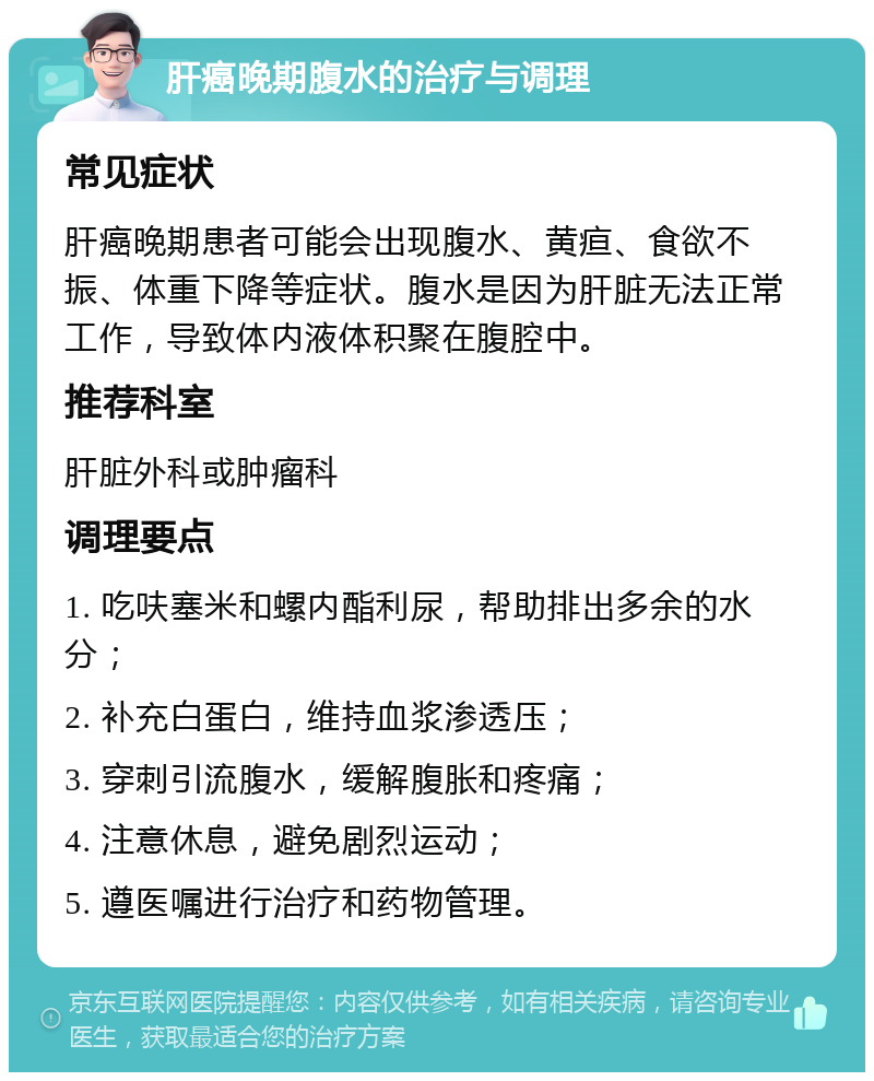 肝癌晚期腹水的治疗与调理 常见症状 肝癌晚期患者可能会出现腹水、黄疸、食欲不振、体重下降等症状。腹水是因为肝脏无法正常工作，导致体内液体积聚在腹腔中。 推荐科室 肝脏外科或肿瘤科 调理要点 1. 吃呋塞米和螺内酯利尿，帮助排出多余的水分； 2. 补充白蛋白，维持血浆渗透压； 3. 穿刺引流腹水，缓解腹胀和疼痛； 4. 注意休息，避免剧烈运动； 5. 遵医嘱进行治疗和药物管理。