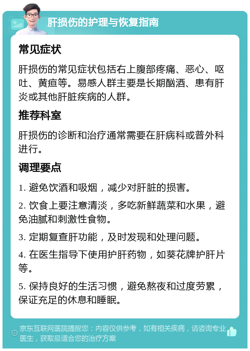 肝损伤的护理与恢复指南 常见症状 肝损伤的常见症状包括右上腹部疼痛、恶心、呕吐、黄疸等。易感人群主要是长期酗酒、患有肝炎或其他肝脏疾病的人群。 推荐科室 肝损伤的诊断和治疗通常需要在肝病科或普外科进行。 调理要点 1. 避免饮酒和吸烟，减少对肝脏的损害。 2. 饮食上要注意清淡，多吃新鲜蔬菜和水果，避免油腻和刺激性食物。 3. 定期复查肝功能，及时发现和处理问题。 4. 在医生指导下使用护肝药物，如葵花牌护肝片等。 5. 保持良好的生活习惯，避免熬夜和过度劳累，保证充足的休息和睡眠。