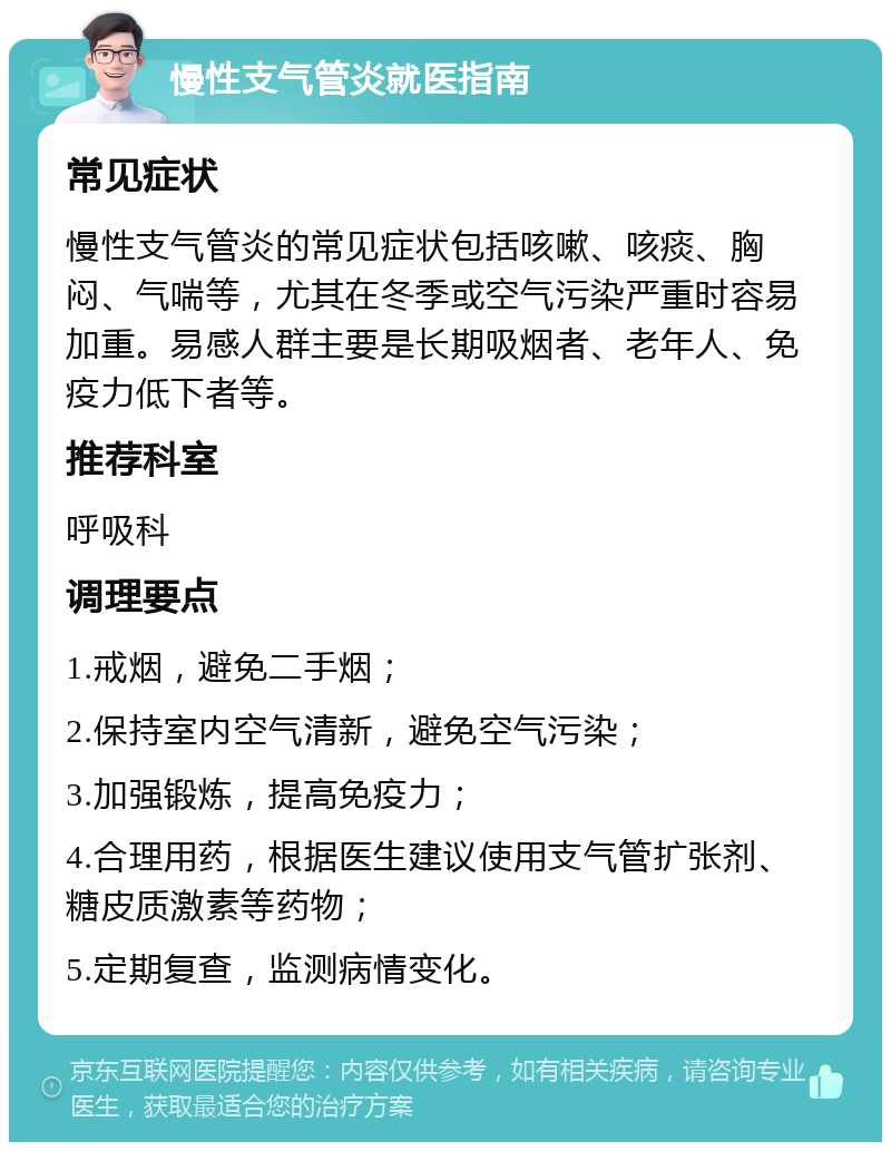 慢性支气管炎就医指南 常见症状 慢性支气管炎的常见症状包括咳嗽、咳痰、胸闷、气喘等，尤其在冬季或空气污染严重时容易加重。易感人群主要是长期吸烟者、老年人、免疫力低下者等。 推荐科室 呼吸科 调理要点 1.戒烟，避免二手烟； 2.保持室内空气清新，避免空气污染； 3.加强锻炼，提高免疫力； 4.合理用药，根据医生建议使用支气管扩张剂、糖皮质激素等药物； 5.定期复查，监测病情变化。