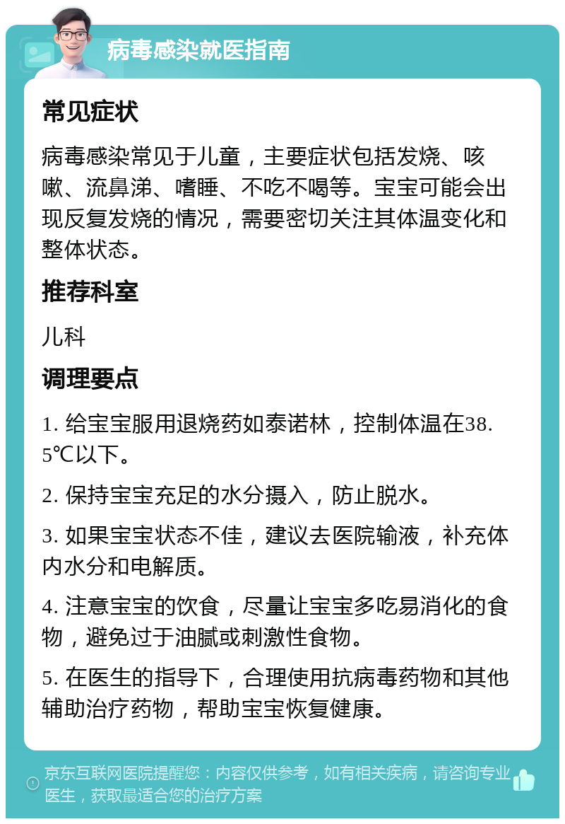 病毒感染就医指南 常见症状 病毒感染常见于儿童，主要症状包括发烧、咳嗽、流鼻涕、嗜睡、不吃不喝等。宝宝可能会出现反复发烧的情况，需要密切关注其体温变化和整体状态。 推荐科室 儿科 调理要点 1. 给宝宝服用退烧药如泰诺林，控制体温在38.5℃以下。 2. 保持宝宝充足的水分摄入，防止脱水。 3. 如果宝宝状态不佳，建议去医院输液，补充体内水分和电解质。 4. 注意宝宝的饮食，尽量让宝宝多吃易消化的食物，避免过于油腻或刺激性食物。 5. 在医生的指导下，合理使用抗病毒药物和其他辅助治疗药物，帮助宝宝恢复健康。