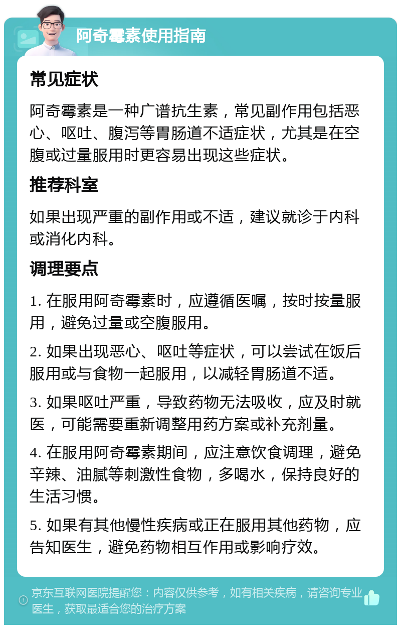 阿奇霉素使用指南 常见症状 阿奇霉素是一种广谱抗生素，常见副作用包括恶心、呕吐、腹泻等胃肠道不适症状，尤其是在空腹或过量服用时更容易出现这些症状。 推荐科室 如果出现严重的副作用或不适，建议就诊于内科或消化内科。 调理要点 1. 在服用阿奇霉素时，应遵循医嘱，按时按量服用，避免过量或空腹服用。 2. 如果出现恶心、呕吐等症状，可以尝试在饭后服用或与食物一起服用，以减轻胃肠道不适。 3. 如果呕吐严重，导致药物无法吸收，应及时就医，可能需要重新调整用药方案或补充剂量。 4. 在服用阿奇霉素期间，应注意饮食调理，避免辛辣、油腻等刺激性食物，多喝水，保持良好的生活习惯。 5. 如果有其他慢性疾病或正在服用其他药物，应告知医生，避免药物相互作用或影响疗效。