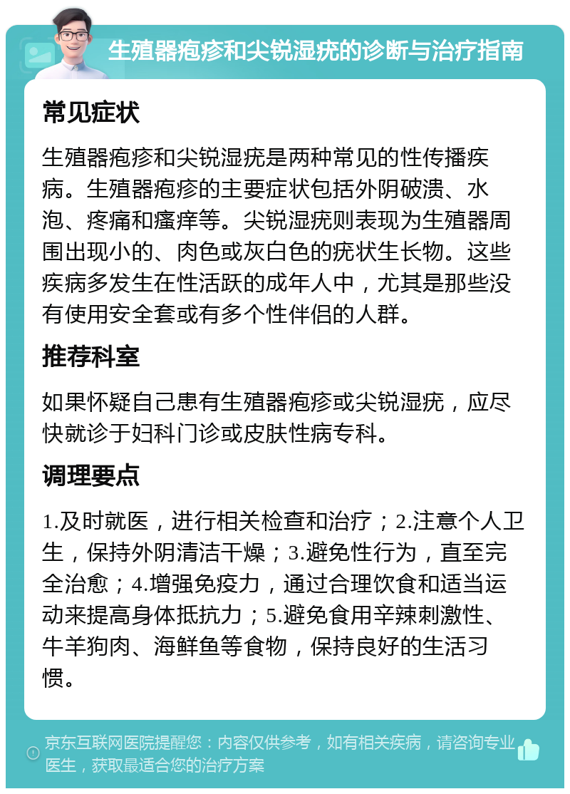 生殖器疱疹和尖锐湿疣的诊断与治疗指南 常见症状 生殖器疱疹和尖锐湿疣是两种常见的性传播疾病。生殖器疱疹的主要症状包括外阴破溃、水泡、疼痛和瘙痒等。尖锐湿疣则表现为生殖器周围出现小的、肉色或灰白色的疣状生长物。这些疾病多发生在性活跃的成年人中，尤其是那些没有使用安全套或有多个性伴侣的人群。 推荐科室 如果怀疑自己患有生殖器疱疹或尖锐湿疣，应尽快就诊于妇科门诊或皮肤性病专科。 调理要点 1.及时就医，进行相关检查和治疗；2.注意个人卫生，保持外阴清洁干燥；3.避免性行为，直至完全治愈；4.增强免疫力，通过合理饮食和适当运动来提高身体抵抗力；5.避免食用辛辣刺激性、牛羊狗肉、海鲜鱼等食物，保持良好的生活习惯。