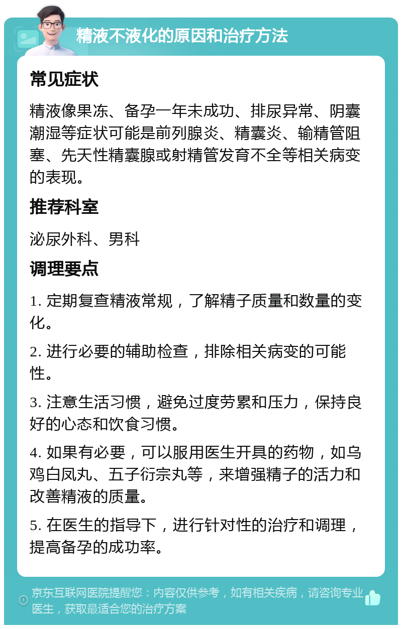 精液不液化的原因和治疗方法 常见症状 精液像果冻、备孕一年未成功、排尿异常、阴囊潮湿等症状可能是前列腺炎、精囊炎、输精管阻塞、先天性精囊腺或射精管发育不全等相关病变的表现。 推荐科室 泌尿外科、男科 调理要点 1. 定期复查精液常规，了解精子质量和数量的变化。 2. 进行必要的辅助检查，排除相关病变的可能性。 3. 注意生活习惯，避免过度劳累和压力，保持良好的心态和饮食习惯。 4. 如果有必要，可以服用医生开具的药物，如乌鸡白凤丸、五子衍宗丸等，来增强精子的活力和改善精液的质量。 5. 在医生的指导下，进行针对性的治疗和调理，提高备孕的成功率。