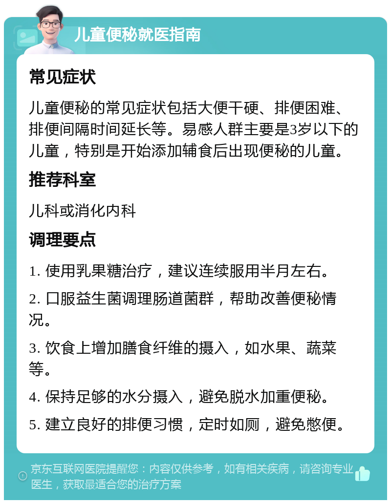 儿童便秘就医指南 常见症状 儿童便秘的常见症状包括大便干硬、排便困难、排便间隔时间延长等。易感人群主要是3岁以下的儿童，特别是开始添加辅食后出现便秘的儿童。 推荐科室 儿科或消化内科 调理要点 1. 使用乳果糖治疗，建议连续服用半月左右。 2. 口服益生菌调理肠道菌群，帮助改善便秘情况。 3. 饮食上增加膳食纤维的摄入，如水果、蔬菜等。 4. 保持足够的水分摄入，避免脱水加重便秘。 5. 建立良好的排便习惯，定时如厕，避免憋便。