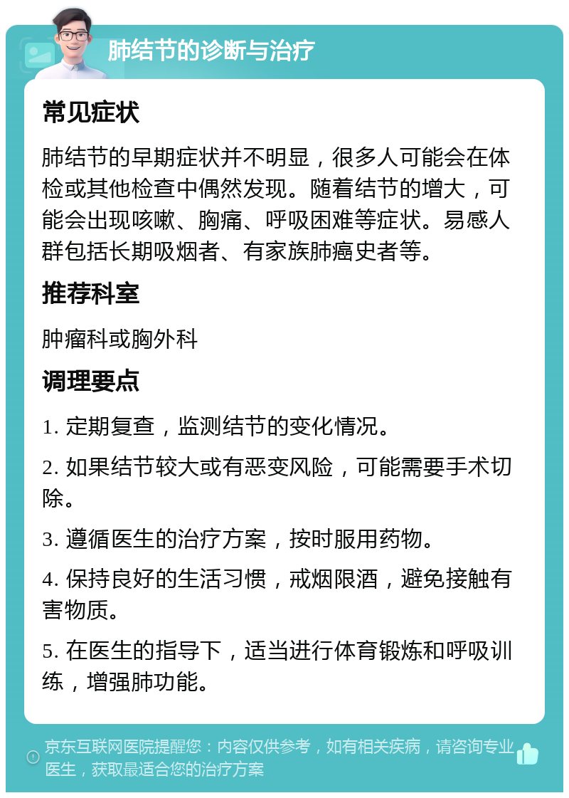 肺结节的诊断与治疗 常见症状 肺结节的早期症状并不明显，很多人可能会在体检或其他检查中偶然发现。随着结节的增大，可能会出现咳嗽、胸痛、呼吸困难等症状。易感人群包括长期吸烟者、有家族肺癌史者等。 推荐科室 肿瘤科或胸外科 调理要点 1. 定期复查，监测结节的变化情况。 2. 如果结节较大或有恶变风险，可能需要手术切除。 3. 遵循医生的治疗方案，按时服用药物。 4. 保持良好的生活习惯，戒烟限酒，避免接触有害物质。 5. 在医生的指导下，适当进行体育锻炼和呼吸训练，增强肺功能。