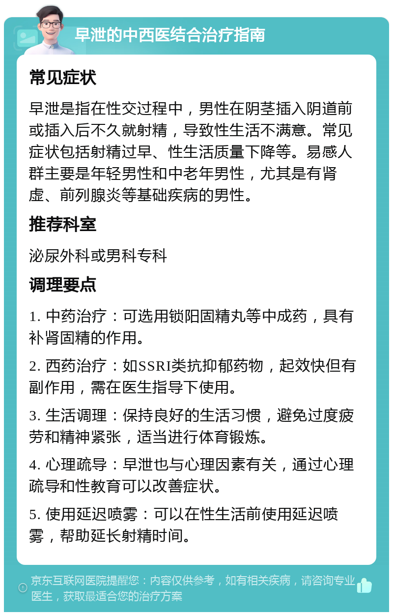 早泄的中西医结合治疗指南 常见症状 早泄是指在性交过程中，男性在阴茎插入阴道前或插入后不久就射精，导致性生活不满意。常见症状包括射精过早、性生活质量下降等。易感人群主要是年轻男性和中老年男性，尤其是有肾虚、前列腺炎等基础疾病的男性。 推荐科室 泌尿外科或男科专科 调理要点 1. 中药治疗：可选用锁阳固精丸等中成药，具有补肾固精的作用。 2. 西药治疗：如SSRI类抗抑郁药物，起效快但有副作用，需在医生指导下使用。 3. 生活调理：保持良好的生活习惯，避免过度疲劳和精神紧张，适当进行体育锻炼。 4. 心理疏导：早泄也与心理因素有关，通过心理疏导和性教育可以改善症状。 5. 使用延迟喷雾：可以在性生活前使用延迟喷雾，帮助延长射精时间。