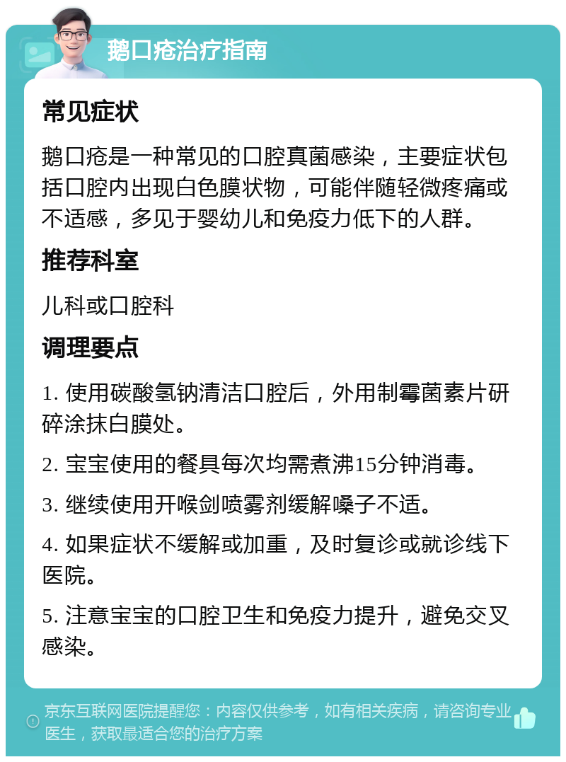 鹅口疮治疗指南 常见症状 鹅口疮是一种常见的口腔真菌感染，主要症状包括口腔内出现白色膜状物，可能伴随轻微疼痛或不适感，多见于婴幼儿和免疫力低下的人群。 推荐科室 儿科或口腔科 调理要点 1. 使用碳酸氢钠清洁口腔后，外用制霉菌素片研碎涂抹白膜处。 2. 宝宝使用的餐具每次均需煮沸15分钟消毒。 3. 继续使用开喉剑喷雾剂缓解嗓子不适。 4. 如果症状不缓解或加重，及时复诊或就诊线下医院。 5. 注意宝宝的口腔卫生和免疫力提升，避免交叉感染。