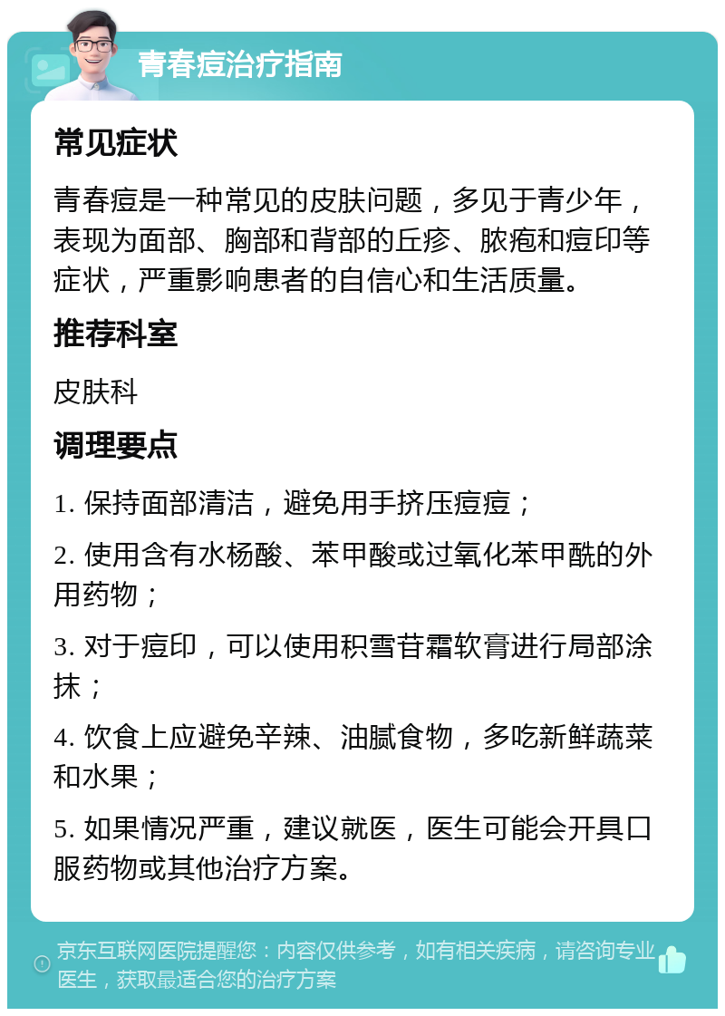 青春痘治疗指南 常见症状 青春痘是一种常见的皮肤问题，多见于青少年，表现为面部、胸部和背部的丘疹、脓疱和痘印等症状，严重影响患者的自信心和生活质量。 推荐科室 皮肤科 调理要点 1. 保持面部清洁，避免用手挤压痘痘； 2. 使用含有水杨酸、苯甲酸或过氧化苯甲酰的外用药物； 3. 对于痘印，可以使用积雪苷霜软膏进行局部涂抹； 4. 饮食上应避免辛辣、油腻食物，多吃新鲜蔬菜和水果； 5. 如果情况严重，建议就医，医生可能会开具口服药物或其他治疗方案。