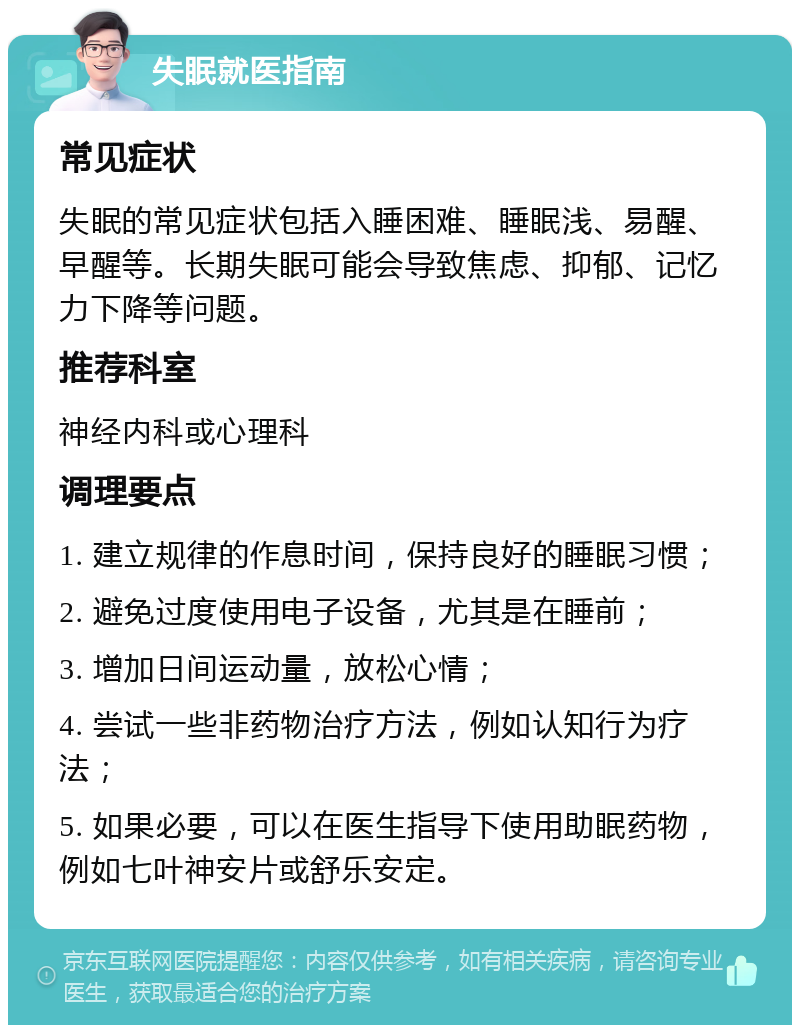 失眠就医指南 常见症状 失眠的常见症状包括入睡困难、睡眠浅、易醒、早醒等。长期失眠可能会导致焦虑、抑郁、记忆力下降等问题。 推荐科室 神经内科或心理科 调理要点 1. 建立规律的作息时间，保持良好的睡眠习惯； 2. 避免过度使用电子设备，尤其是在睡前； 3. 增加日间运动量，放松心情； 4. 尝试一些非药物治疗方法，例如认知行为疗法； 5. 如果必要，可以在医生指导下使用助眠药物，例如七叶神安片或舒乐安定。