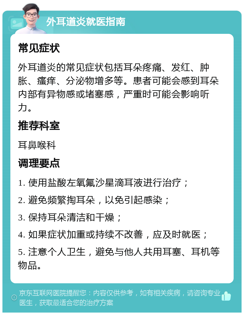 外耳道炎就医指南 常见症状 外耳道炎的常见症状包括耳朵疼痛、发红、肿胀、瘙痒、分泌物增多等。患者可能会感到耳朵内部有异物感或堵塞感，严重时可能会影响听力。 推荐科室 耳鼻喉科 调理要点 1. 使用盐酸左氧氟沙星滴耳液进行治疗； 2. 避免频繁掏耳朵，以免引起感染； 3. 保持耳朵清洁和干燥； 4. 如果症状加重或持续不改善，应及时就医； 5. 注意个人卫生，避免与他人共用耳塞、耳机等物品。