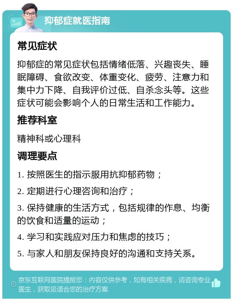 抑郁症就医指南 常见症状 抑郁症的常见症状包括情绪低落、兴趣丧失、睡眠障碍、食欲改变、体重变化、疲劳、注意力和集中力下降、自我评价过低、自杀念头等。这些症状可能会影响个人的日常生活和工作能力。 推荐科室 精神科或心理科 调理要点 1. 按照医生的指示服用抗抑郁药物； 2. 定期进行心理咨询和治疗； 3. 保持健康的生活方式，包括规律的作息、均衡的饮食和适量的运动； 4. 学习和实践应对压力和焦虑的技巧； 5. 与家人和朋友保持良好的沟通和支持关系。