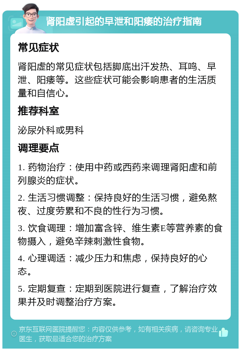 肾阳虚引起的早泄和阳痿的治疗指南 常见症状 肾阳虚的常见症状包括脚底出汗发热、耳鸣、早泄、阳痿等。这些症状可能会影响患者的生活质量和自信心。 推荐科室 泌尿外科或男科 调理要点 1. 药物治疗：使用中药或西药来调理肾阳虚和前列腺炎的症状。 2. 生活习惯调整：保持良好的生活习惯，避免熬夜、过度劳累和不良的性行为习惯。 3. 饮食调理：增加富含锌、维生素E等营养素的食物摄入，避免辛辣刺激性食物。 4. 心理调适：减少压力和焦虑，保持良好的心态。 5. 定期复查：定期到医院进行复查，了解治疗效果并及时调整治疗方案。