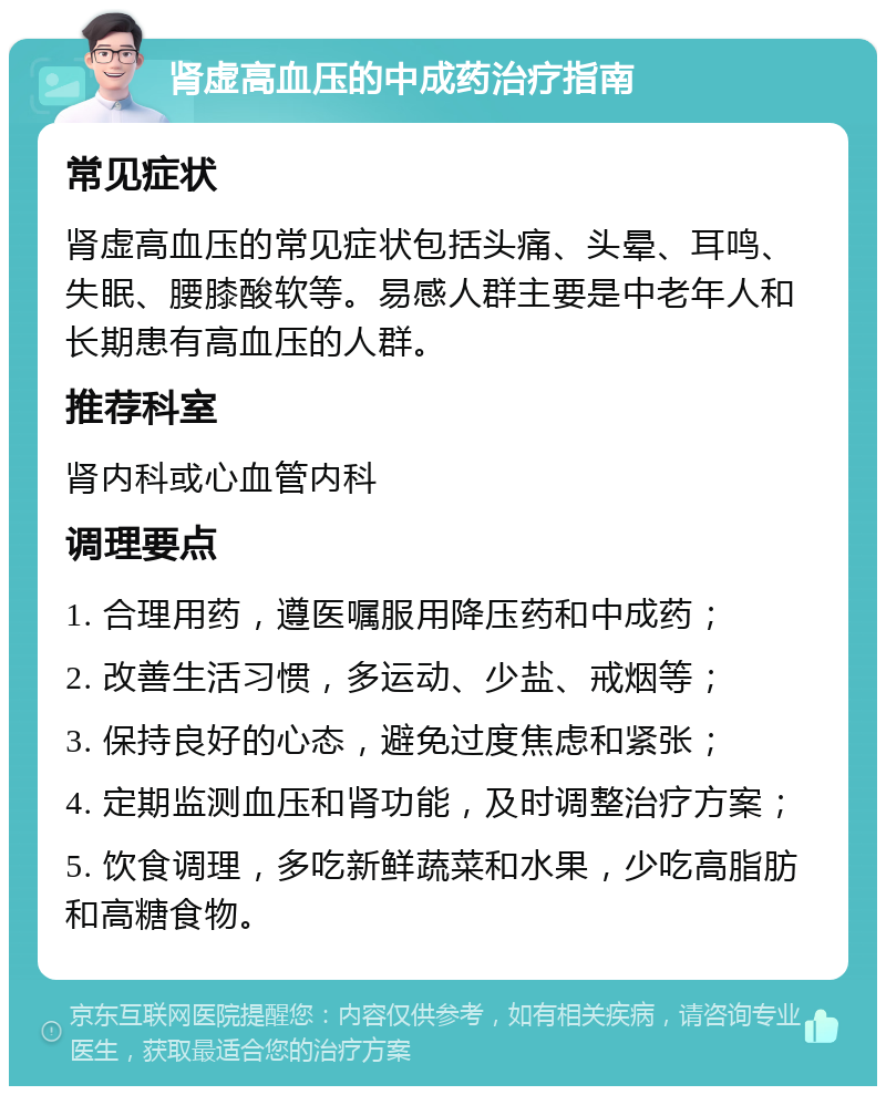 肾虚高血压的中成药治疗指南 常见症状 肾虚高血压的常见症状包括头痛、头晕、耳鸣、失眠、腰膝酸软等。易感人群主要是中老年人和长期患有高血压的人群。 推荐科室 肾内科或心血管内科 调理要点 1. 合理用药，遵医嘱服用降压药和中成药； 2. 改善生活习惯，多运动、少盐、戒烟等； 3. 保持良好的心态，避免过度焦虑和紧张； 4. 定期监测血压和肾功能，及时调整治疗方案； 5. 饮食调理，多吃新鲜蔬菜和水果，少吃高脂肪和高糖食物。