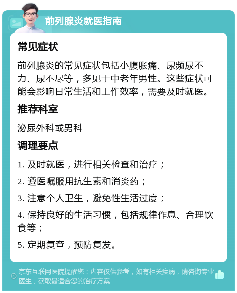 前列腺炎就医指南 常见症状 前列腺炎的常见症状包括小腹胀痛、尿频尿不力、尿不尽等，多见于中老年男性。这些症状可能会影响日常生活和工作效率，需要及时就医。 推荐科室 泌尿外科或男科 调理要点 1. 及时就医，进行相关检查和治疗； 2. 遵医嘱服用抗生素和消炎药； 3. 注意个人卫生，避免性生活过度； 4. 保持良好的生活习惯，包括规律作息、合理饮食等； 5. 定期复查，预防复发。