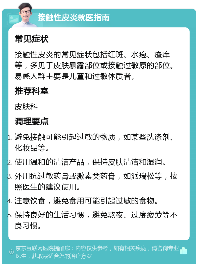 接触性皮炎就医指南 常见症状 接触性皮炎的常见症状包括红斑、水疱、瘙痒等，多见于皮肤暴露部位或接触过敏原的部位。易感人群主要是儿童和过敏体质者。 推荐科室 皮肤科 调理要点 避免接触可能引起过敏的物质，如某些洗涤剂、化妆品等。 使用温和的清洁产品，保持皮肤清洁和湿润。 外用抗过敏药膏或激素类药膏，如派瑞松等，按照医生的建议使用。 注意饮食，避免食用可能引起过敏的食物。 保持良好的生活习惯，避免熬夜、过度疲劳等不良习惯。