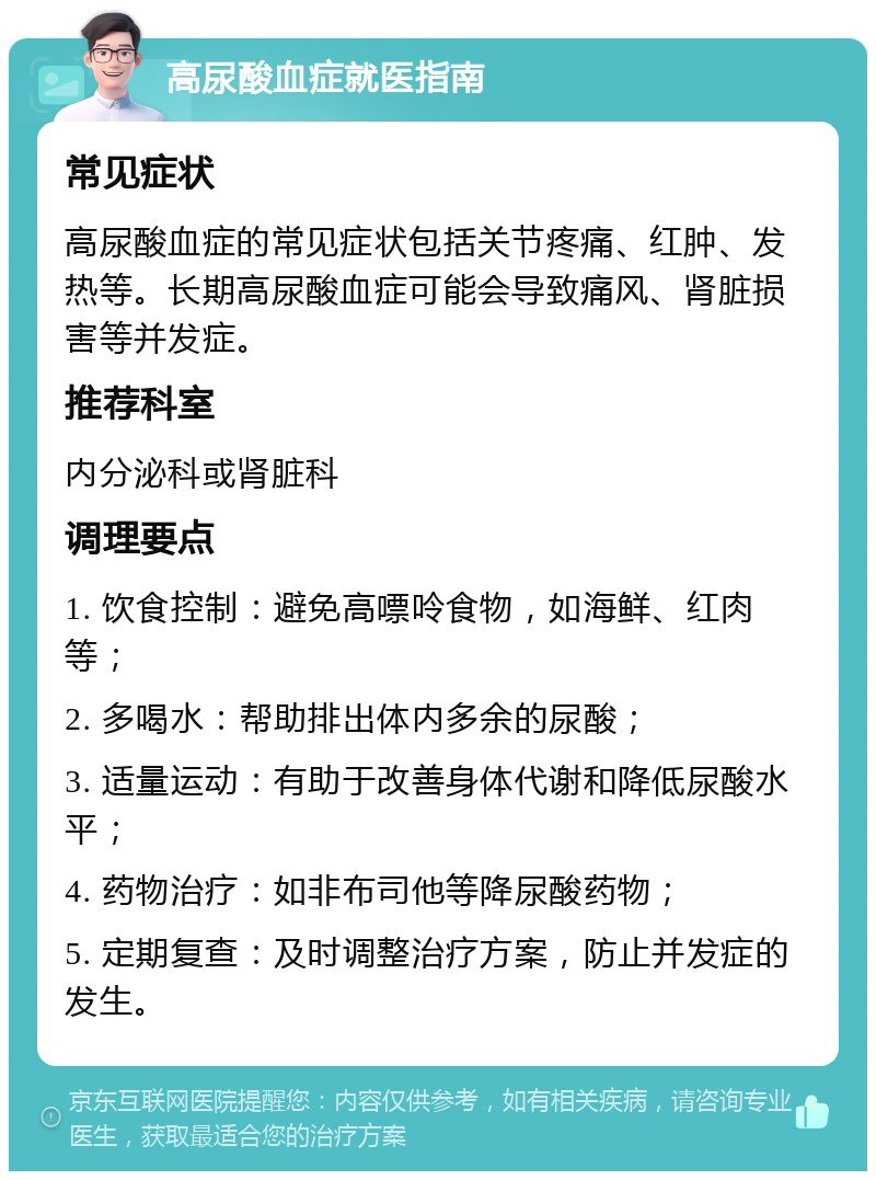 高尿酸血症就医指南 常见症状 高尿酸血症的常见症状包括关节疼痛、红肿、发热等。长期高尿酸血症可能会导致痛风、肾脏损害等并发症。 推荐科室 内分泌科或肾脏科 调理要点 1. 饮食控制：避免高嘌呤食物，如海鲜、红肉等； 2. 多喝水：帮助排出体内多余的尿酸； 3. 适量运动：有助于改善身体代谢和降低尿酸水平； 4. 药物治疗：如非布司他等降尿酸药物； 5. 定期复查：及时调整治疗方案，防止并发症的发生。