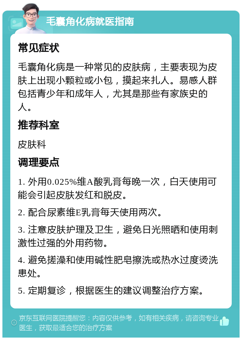 毛囊角化病就医指南 常见症状 毛囊角化病是一种常见的皮肤病，主要表现为皮肤上出现小颗粒或小包，摸起来扎人。易感人群包括青少年和成年人，尤其是那些有家族史的人。 推荐科室 皮肤科 调理要点 1. 外用0.025%维A酸乳膏每晚一次，白天使用可能会引起皮肤发红和脱皮。 2. 配合尿素维E乳膏每天使用两次。 3. 注意皮肤护理及卫生，避免日光照晒和使用刺激性过强的外用药物。 4. 避免搓澡和使用碱性肥皂擦洗或热水过度烫洗患处。 5. 定期复诊，根据医生的建议调整治疗方案。