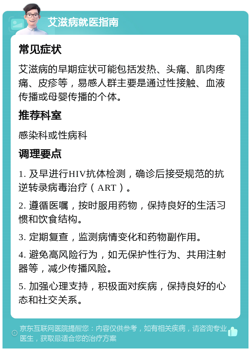 艾滋病就医指南 常见症状 艾滋病的早期症状可能包括发热、头痛、肌肉疼痛、皮疹等，易感人群主要是通过性接触、血液传播或母婴传播的个体。 推荐科室 感染科或性病科 调理要点 1. 及早进行HIV抗体检测，确诊后接受规范的抗逆转录病毒治疗（ART）。 2. 遵循医嘱，按时服用药物，保持良好的生活习惯和饮食结构。 3. 定期复查，监测病情变化和药物副作用。 4. 避免高风险行为，如无保护性行为、共用注射器等，减少传播风险。 5. 加强心理支持，积极面对疾病，保持良好的心态和社交关系。