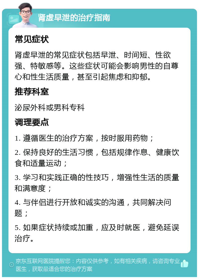 肾虚早泄的治疗指南 常见症状 肾虚早泄的常见症状包括早泄、时间短、性欲强、特敏感等。这些症状可能会影响男性的自尊心和性生活质量，甚至引起焦虑和抑郁。 推荐科室 泌尿外科或男科专科 调理要点 1. 遵循医生的治疗方案，按时服用药物； 2. 保持良好的生活习惯，包括规律作息、健康饮食和适量运动； 3. 学习和实践正确的性技巧，增强性生活的质量和满意度； 4. 与伴侣进行开放和诚实的沟通，共同解决问题； 5. 如果症状持续或加重，应及时就医，避免延误治疗。