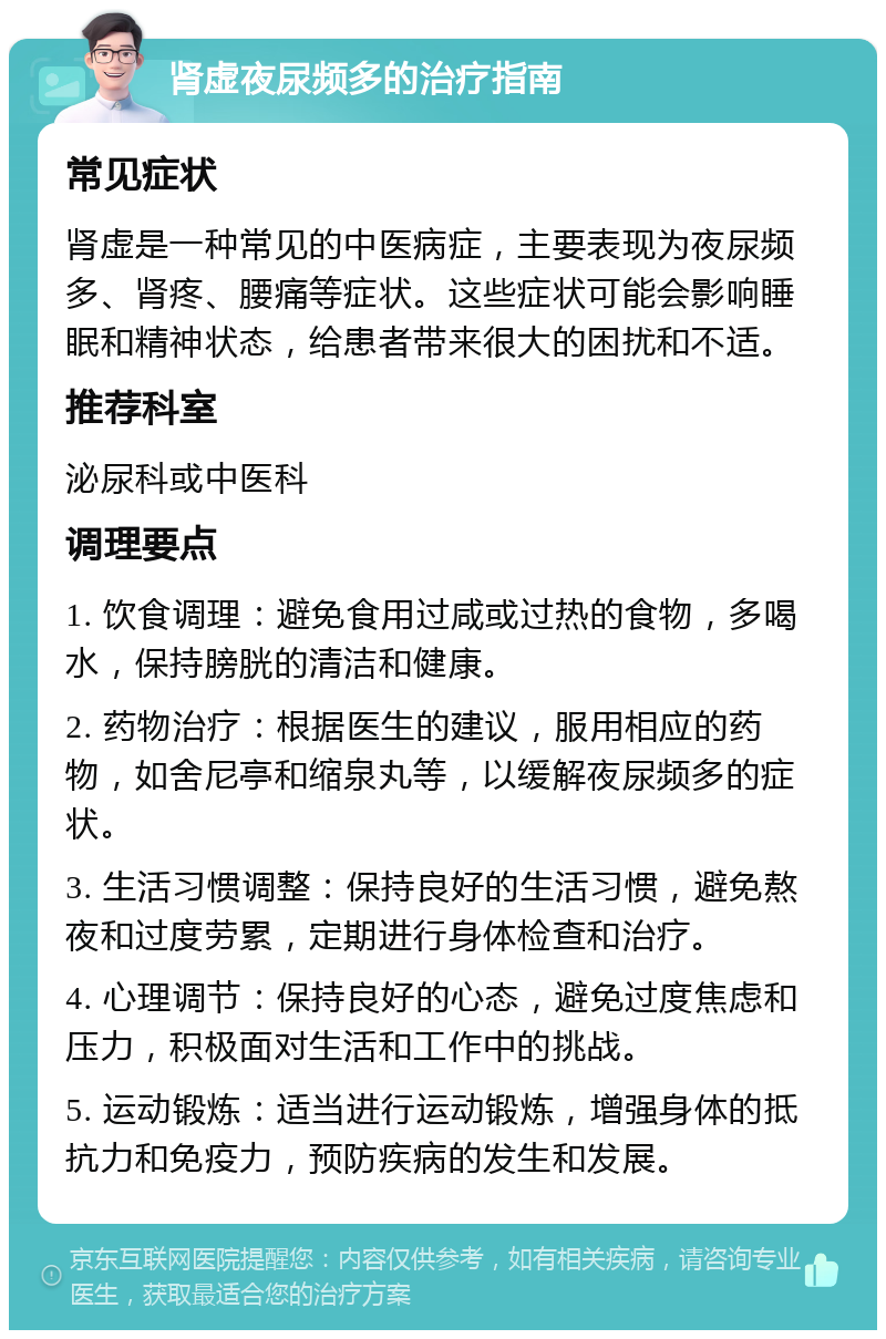 肾虚夜尿频多的治疗指南 常见症状 肾虚是一种常见的中医病症，主要表现为夜尿频多、肾疼、腰痛等症状。这些症状可能会影响睡眠和精神状态，给患者带来很大的困扰和不适。 推荐科室 泌尿科或中医科 调理要点 1. 饮食调理：避免食用过咸或过热的食物，多喝水，保持膀胱的清洁和健康。 2. 药物治疗：根据医生的建议，服用相应的药物，如舍尼亭和缩泉丸等，以缓解夜尿频多的症状。 3. 生活习惯调整：保持良好的生活习惯，避免熬夜和过度劳累，定期进行身体检查和治疗。 4. 心理调节：保持良好的心态，避免过度焦虑和压力，积极面对生活和工作中的挑战。 5. 运动锻炼：适当进行运动锻炼，增强身体的抵抗力和免疫力，预防疾病的发生和发展。