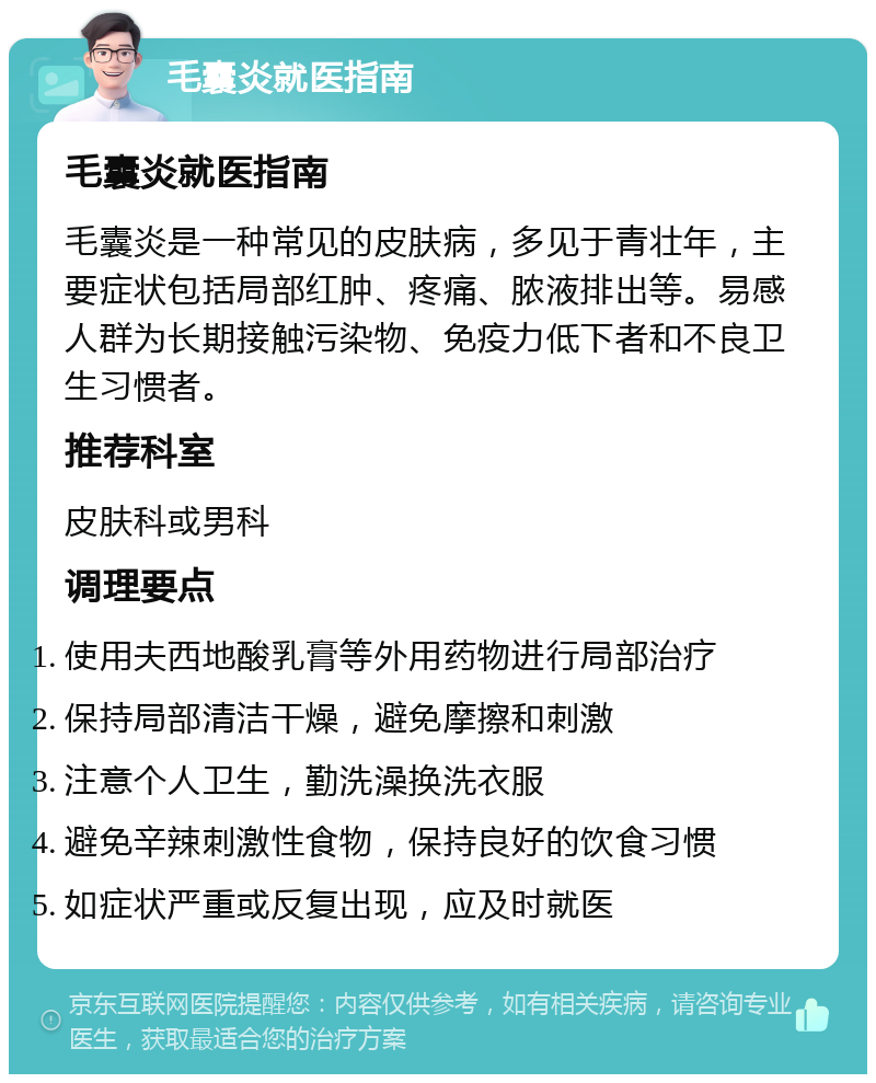 毛囊炎就医指南 毛囊炎就医指南 毛囊炎是一种常见的皮肤病，多见于青壮年，主要症状包括局部红肿、疼痛、脓液排出等。易感人群为长期接触污染物、免疫力低下者和不良卫生习惯者。 推荐科室 皮肤科或男科 调理要点 使用夫西地酸乳膏等外用药物进行局部治疗 保持局部清洁干燥，避免摩擦和刺激 注意个人卫生，勤洗澡换洗衣服 避免辛辣刺激性食物，保持良好的饮食习惯 如症状严重或反复出现，应及时就医