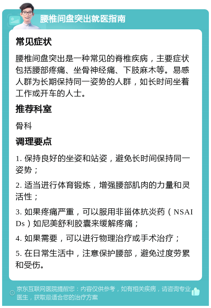 腰椎间盘突出就医指南 常见症状 腰椎间盘突出是一种常见的脊椎疾病，主要症状包括腰部疼痛、坐骨神经痛、下肢麻木等。易感人群为长期保持同一姿势的人群，如长时间坐着工作或开车的人士。 推荐科室 骨科 调理要点 1. 保持良好的坐姿和站姿，避免长时间保持同一姿势； 2. 适当进行体育锻炼，增强腰部肌肉的力量和灵活性； 3. 如果疼痛严重，可以服用非甾体抗炎药（NSAIDs）如尼美舒利胶囊来缓解疼痛； 4. 如果需要，可以进行物理治疗或手术治疗； 5. 在日常生活中，注意保护腰部，避免过度劳累和受伤。