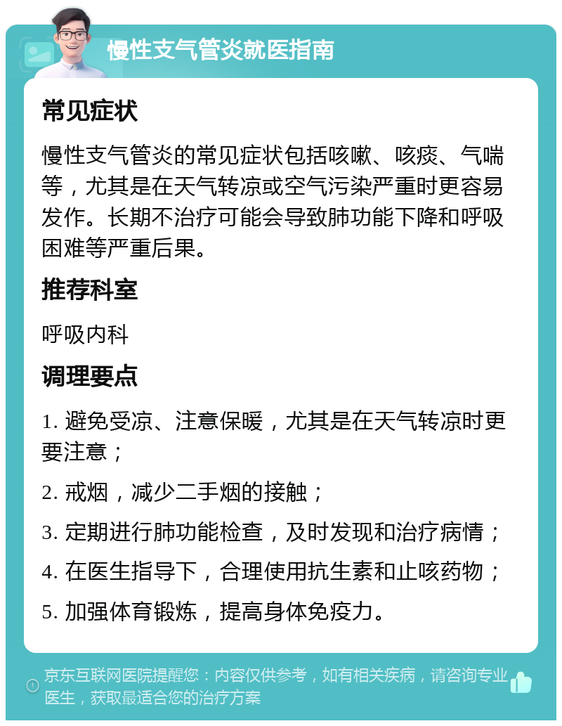 慢性支气管炎就医指南 常见症状 慢性支气管炎的常见症状包括咳嗽、咳痰、气喘等，尤其是在天气转凉或空气污染严重时更容易发作。长期不治疗可能会导致肺功能下降和呼吸困难等严重后果。 推荐科室 呼吸内科 调理要点 1. 避免受凉、注意保暖，尤其是在天气转凉时更要注意； 2. 戒烟，减少二手烟的接触； 3. 定期进行肺功能检查，及时发现和治疗病情； 4. 在医生指导下，合理使用抗生素和止咳药物； 5. 加强体育锻炼，提高身体免疫力。