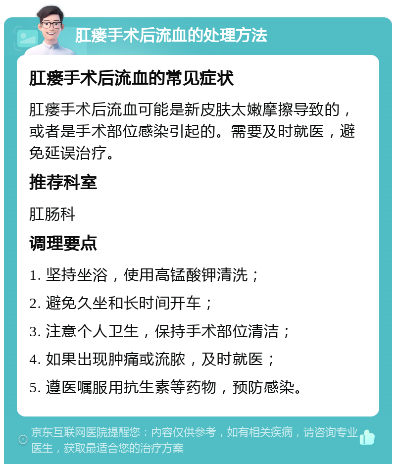 肛瘘手术后流血的处理方法 肛瘘手术后流血的常见症状 肛瘘手术后流血可能是新皮肤太嫩摩擦导致的，或者是手术部位感染引起的。需要及时就医，避免延误治疗。 推荐科室 肛肠科 调理要点 1. 坚持坐浴，使用高锰酸钾清洗； 2. 避免久坐和长时间开车； 3. 注意个人卫生，保持手术部位清洁； 4. 如果出现肿痛或流脓，及时就医； 5. 遵医嘱服用抗生素等药物，预防感染。