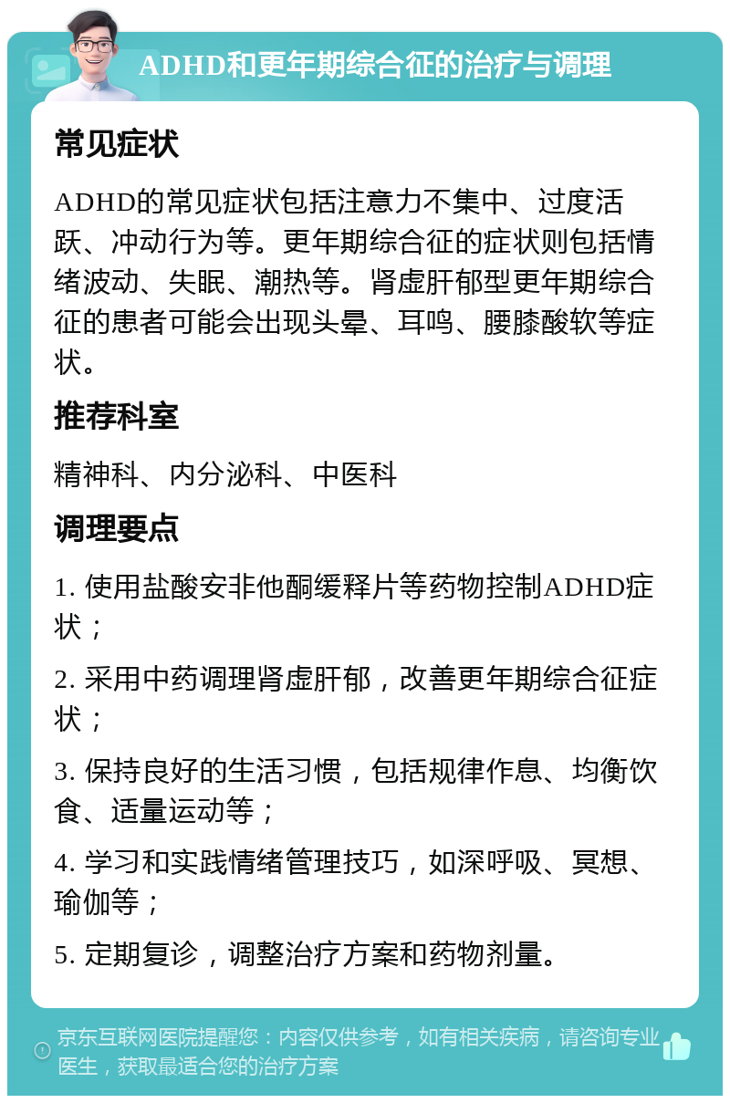 ADHD和更年期综合征的治疗与调理 常见症状 ADHD的常见症状包括注意力不集中、过度活跃、冲动行为等。更年期综合征的症状则包括情绪波动、失眠、潮热等。肾虚肝郁型更年期综合征的患者可能会出现头晕、耳鸣、腰膝酸软等症状。 推荐科室 精神科、内分泌科、中医科 调理要点 1. 使用盐酸安非他酮缓释片等药物控制ADHD症状； 2. 采用中药调理肾虚肝郁，改善更年期综合征症状； 3. 保持良好的生活习惯，包括规律作息、均衡饮食、适量运动等； 4. 学习和实践情绪管理技巧，如深呼吸、冥想、瑜伽等； 5. 定期复诊，调整治疗方案和药物剂量。