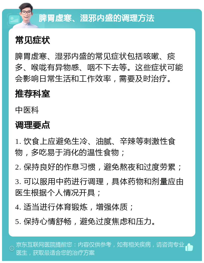 脾胃虚寒、湿邪内盛的调理方法 常见症状 脾胃虚寒、湿邪内盛的常见症状包括咳嗽、痰多、喉咙有异物感、咽不下去等。这些症状可能会影响日常生活和工作效率，需要及时治疗。 推荐科室 中医科 调理要点 1. 饮食上应避免生冷、油腻、辛辣等刺激性食物，多吃易于消化的温性食物； 2. 保持良好的作息习惯，避免熬夜和过度劳累； 3. 可以服用中药进行调理，具体药物和剂量应由医生根据个人情况开具； 4. 适当进行体育锻炼，增强体质； 5. 保持心情舒畅，避免过度焦虑和压力。