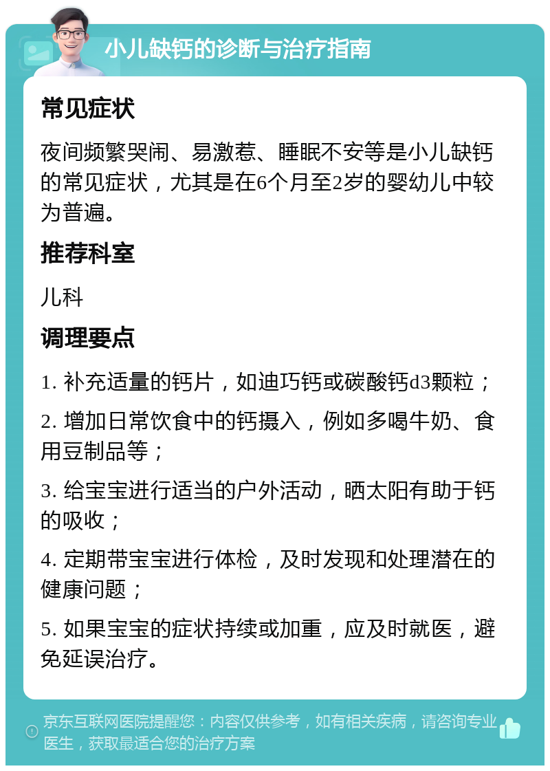 小儿缺钙的诊断与治疗指南 常见症状 夜间频繁哭闹、易激惹、睡眠不安等是小儿缺钙的常见症状，尤其是在6个月至2岁的婴幼儿中较为普遍。 推荐科室 儿科 调理要点 1. 补充适量的钙片，如迪巧钙或碳酸钙d3颗粒； 2. 增加日常饮食中的钙摄入，例如多喝牛奶、食用豆制品等； 3. 给宝宝进行适当的户外活动，晒太阳有助于钙的吸收； 4. 定期带宝宝进行体检，及时发现和处理潜在的健康问题； 5. 如果宝宝的症状持续或加重，应及时就医，避免延误治疗。