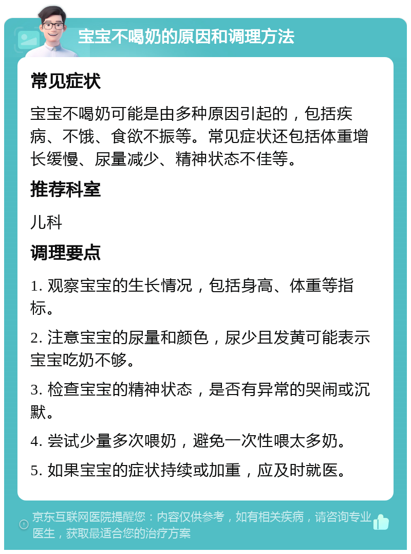 宝宝不喝奶的原因和调理方法 常见症状 宝宝不喝奶可能是由多种原因引起的，包括疾病、不饿、食欲不振等。常见症状还包括体重增长缓慢、尿量减少、精神状态不佳等。 推荐科室 儿科 调理要点 1. 观察宝宝的生长情况，包括身高、体重等指标。 2. 注意宝宝的尿量和颜色，尿少且发黄可能表示宝宝吃奶不够。 3. 检查宝宝的精神状态，是否有异常的哭闹或沉默。 4. 尝试少量多次喂奶，避免一次性喂太多奶。 5. 如果宝宝的症状持续或加重，应及时就医。