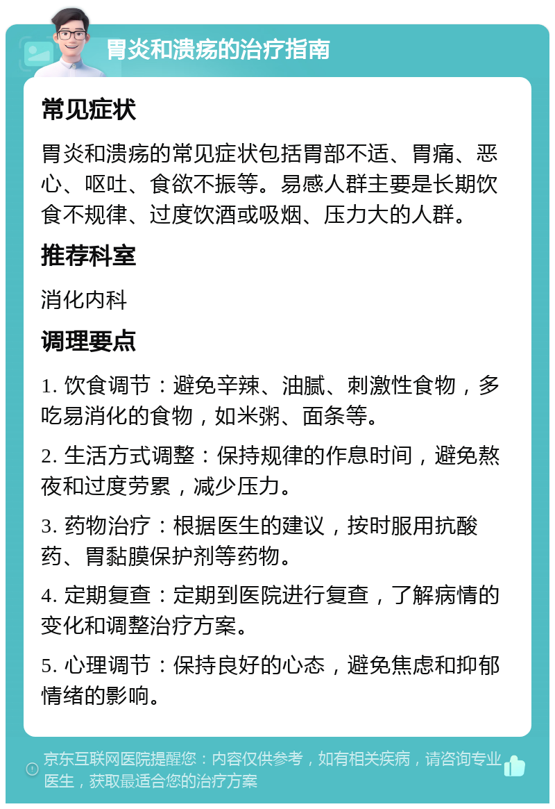 胃炎和溃疡的治疗指南 常见症状 胃炎和溃疡的常见症状包括胃部不适、胃痛、恶心、呕吐、食欲不振等。易感人群主要是长期饮食不规律、过度饮酒或吸烟、压力大的人群。 推荐科室 消化内科 调理要点 1. 饮食调节：避免辛辣、油腻、刺激性食物，多吃易消化的食物，如米粥、面条等。 2. 生活方式调整：保持规律的作息时间，避免熬夜和过度劳累，减少压力。 3. 药物治疗：根据医生的建议，按时服用抗酸药、胃黏膜保护剂等药物。 4. 定期复查：定期到医院进行复查，了解病情的变化和调整治疗方案。 5. 心理调节：保持良好的心态，避免焦虑和抑郁情绪的影响。