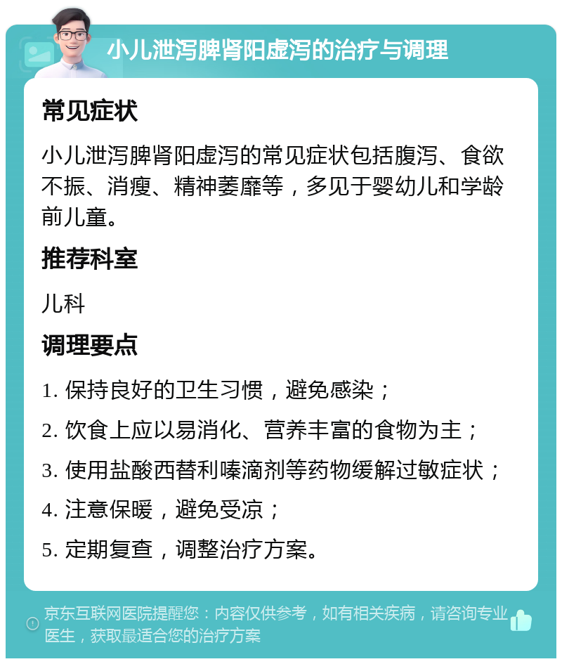 小儿泄泻脾肾阳虚泻的治疗与调理 常见症状 小儿泄泻脾肾阳虚泻的常见症状包括腹泻、食欲不振、消瘦、精神萎靡等，多见于婴幼儿和学龄前儿童。 推荐科室 儿科 调理要点 1. 保持良好的卫生习惯，避免感染； 2. 饮食上应以易消化、营养丰富的食物为主； 3. 使用盐酸西替利嗪滴剂等药物缓解过敏症状； 4. 注意保暖，避免受凉； 5. 定期复查，调整治疗方案。