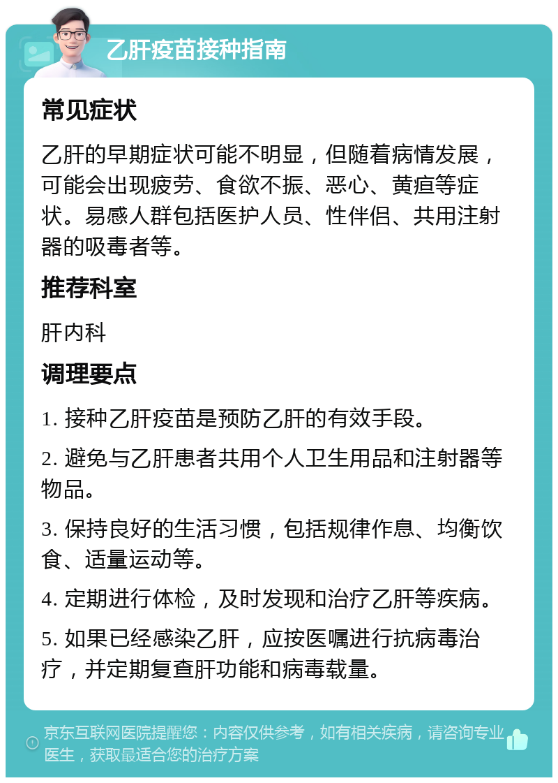 乙肝疫苗接种指南 常见症状 乙肝的早期症状可能不明显，但随着病情发展，可能会出现疲劳、食欲不振、恶心、黄疸等症状。易感人群包括医护人员、性伴侣、共用注射器的吸毒者等。 推荐科室 肝内科 调理要点 1. 接种乙肝疫苗是预防乙肝的有效手段。 2. 避免与乙肝患者共用个人卫生用品和注射器等物品。 3. 保持良好的生活习惯，包括规律作息、均衡饮食、适量运动等。 4. 定期进行体检，及时发现和治疗乙肝等疾病。 5. 如果已经感染乙肝，应按医嘱进行抗病毒治疗，并定期复查肝功能和病毒载量。