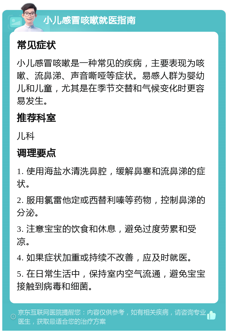 小儿感冒咳嗽就医指南 常见症状 小儿感冒咳嗽是一种常见的疾病，主要表现为咳嗽、流鼻涕、声音嘶哑等症状。易感人群为婴幼儿和儿童，尤其是在季节交替和气候变化时更容易发生。 推荐科室 儿科 调理要点 1. 使用海盐水清洗鼻腔，缓解鼻塞和流鼻涕的症状。 2. 服用氯雷他定或西替利嗪等药物，控制鼻涕的分泌。 3. 注意宝宝的饮食和休息，避免过度劳累和受凉。 4. 如果症状加重或持续不改善，应及时就医。 5. 在日常生活中，保持室内空气流通，避免宝宝接触到病毒和细菌。