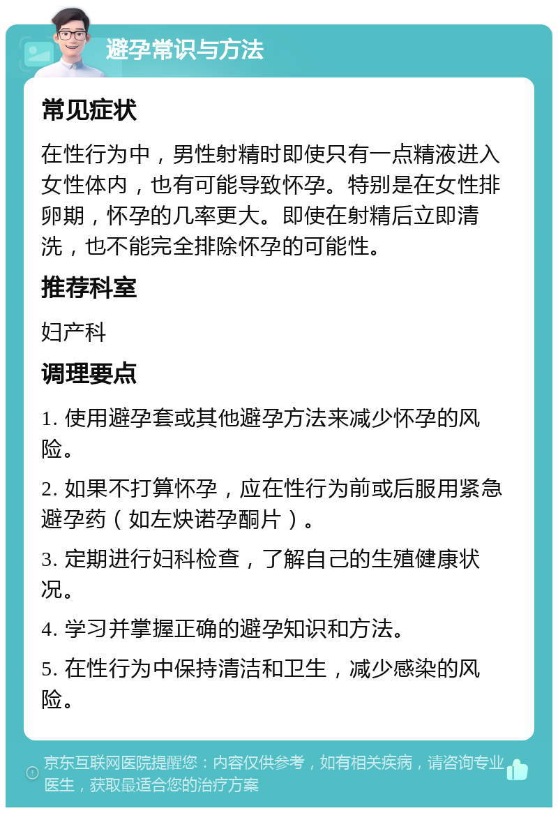 避孕常识与方法 常见症状 在性行为中，男性射精时即使只有一点精液进入女性体内，也有可能导致怀孕。特别是在女性排卵期，怀孕的几率更大。即使在射精后立即清洗，也不能完全排除怀孕的可能性。 推荐科室 妇产科 调理要点 1. 使用避孕套或其他避孕方法来减少怀孕的风险。 2. 如果不打算怀孕，应在性行为前或后服用紧急避孕药（如左炔诺孕酮片）。 3. 定期进行妇科检查，了解自己的生殖健康状况。 4. 学习并掌握正确的避孕知识和方法。 5. 在性行为中保持清洁和卫生，减少感染的风险。