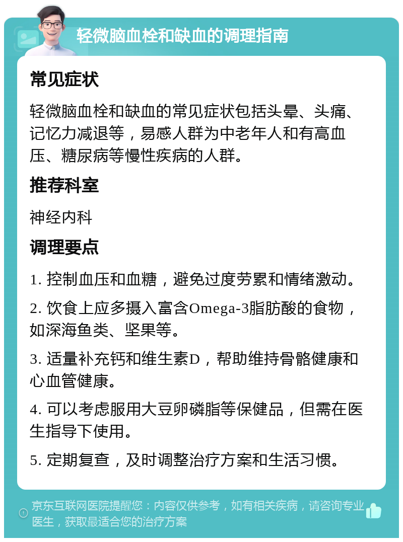 轻微脑血栓和缺血的调理指南 常见症状 轻微脑血栓和缺血的常见症状包括头晕、头痛、记忆力减退等，易感人群为中老年人和有高血压、糖尿病等慢性疾病的人群。 推荐科室 神经内科 调理要点 1. 控制血压和血糖，避免过度劳累和情绪激动。 2. 饮食上应多摄入富含Omega-3脂肪酸的食物，如深海鱼类、坚果等。 3. 适量补充钙和维生素D，帮助维持骨骼健康和心血管健康。 4. 可以考虑服用大豆卵磷脂等保健品，但需在医生指导下使用。 5. 定期复查，及时调整治疗方案和生活习惯。