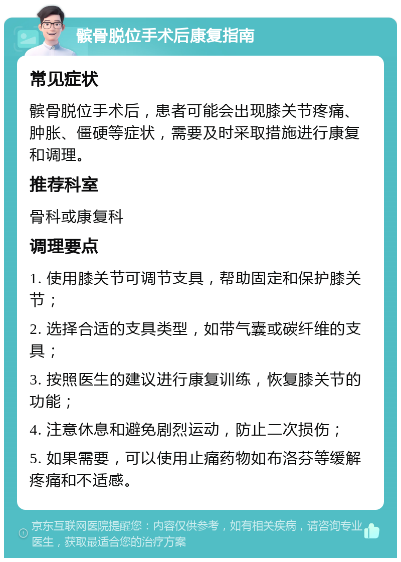 髌骨脱位手术后康复指南 常见症状 髌骨脱位手术后，患者可能会出现膝关节疼痛、肿胀、僵硬等症状，需要及时采取措施进行康复和调理。 推荐科室 骨科或康复科 调理要点 1. 使用膝关节可调节支具，帮助固定和保护膝关节； 2. 选择合适的支具类型，如带气囊或碳纤维的支具； 3. 按照医生的建议进行康复训练，恢复膝关节的功能； 4. 注意休息和避免剧烈运动，防止二次损伤； 5. 如果需要，可以使用止痛药物如布洛芬等缓解疼痛和不适感。