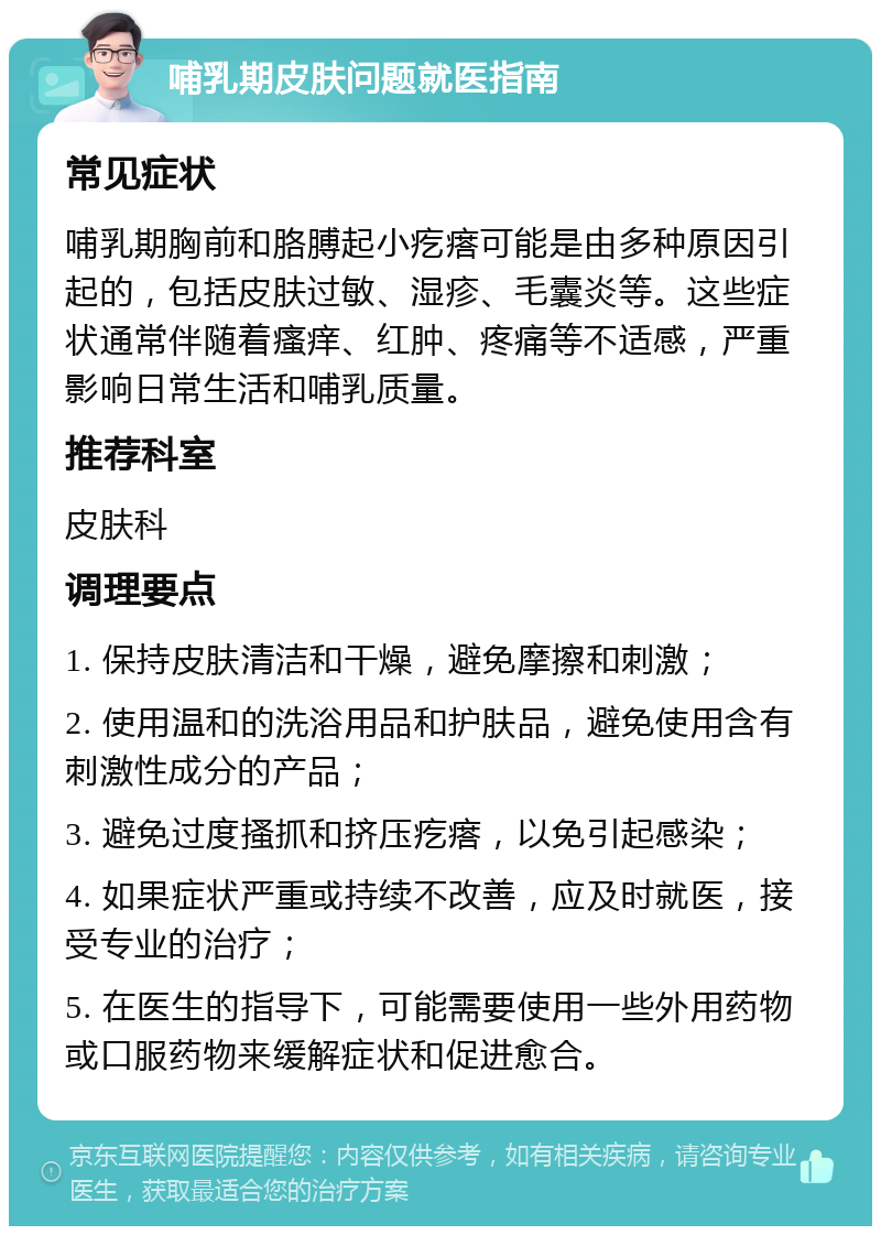 哺乳期皮肤问题就医指南 常见症状 哺乳期胸前和胳膊起小疙瘩可能是由多种原因引起的，包括皮肤过敏、湿疹、毛囊炎等。这些症状通常伴随着瘙痒、红肿、疼痛等不适感，严重影响日常生活和哺乳质量。 推荐科室 皮肤科 调理要点 1. 保持皮肤清洁和干燥，避免摩擦和刺激； 2. 使用温和的洗浴用品和护肤品，避免使用含有刺激性成分的产品； 3. 避免过度搔抓和挤压疙瘩，以免引起感染； 4. 如果症状严重或持续不改善，应及时就医，接受专业的治疗； 5. 在医生的指导下，可能需要使用一些外用药物或口服药物来缓解症状和促进愈合。