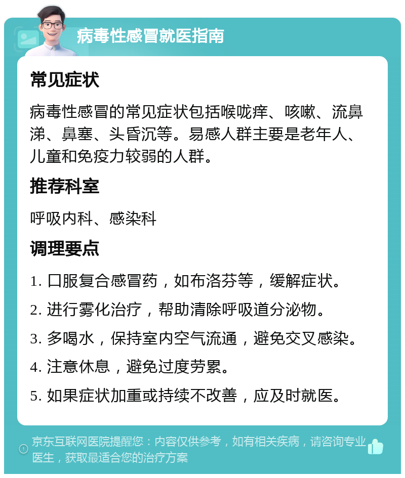 病毒性感冒就医指南 常见症状 病毒性感冒的常见症状包括喉咙痒、咳嗽、流鼻涕、鼻塞、头昏沉等。易感人群主要是老年人、儿童和免疫力较弱的人群。 推荐科室 呼吸内科、感染科 调理要点 1. 口服复合感冒药，如布洛芬等，缓解症状。 2. 进行雾化治疗，帮助清除呼吸道分泌物。 3. 多喝水，保持室内空气流通，避免交叉感染。 4. 注意休息，避免过度劳累。 5. 如果症状加重或持续不改善，应及时就医。