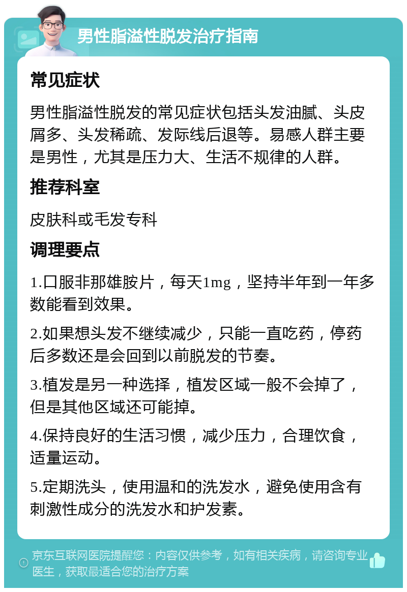 男性脂溢性脱发治疗指南 常见症状 男性脂溢性脱发的常见症状包括头发油腻、头皮屑多、头发稀疏、发际线后退等。易感人群主要是男性，尤其是压力大、生活不规律的人群。 推荐科室 皮肤科或毛发专科 调理要点 1.口服非那雄胺片，每天1mg，坚持半年到一年多数能看到效果。 2.如果想头发不继续减少，只能一直吃药，停药后多数还是会回到以前脱发的节奏。 3.植发是另一种选择，植发区域一般不会掉了，但是其他区域还可能掉。 4.保持良好的生活习惯，减少压力，合理饮食，适量运动。 5.定期洗头，使用温和的洗发水，避免使用含有刺激性成分的洗发水和护发素。