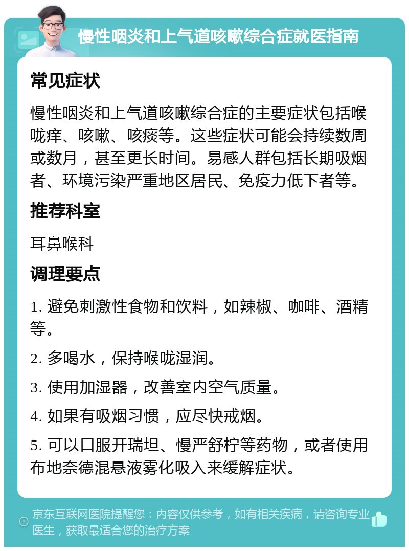 慢性咽炎和上气道咳嗽综合症就医指南 常见症状 慢性咽炎和上气道咳嗽综合症的主要症状包括喉咙痒、咳嗽、咳痰等。这些症状可能会持续数周或数月，甚至更长时间。易感人群包括长期吸烟者、环境污染严重地区居民、免疫力低下者等。 推荐科室 耳鼻喉科 调理要点 1. 避免刺激性食物和饮料，如辣椒、咖啡、酒精等。 2. 多喝水，保持喉咙湿润。 3. 使用加湿器，改善室内空气质量。 4. 如果有吸烟习惯，应尽快戒烟。 5. 可以口服开瑞坦、慢严舒柠等药物，或者使用布地奈德混悬液雾化吸入来缓解症状。