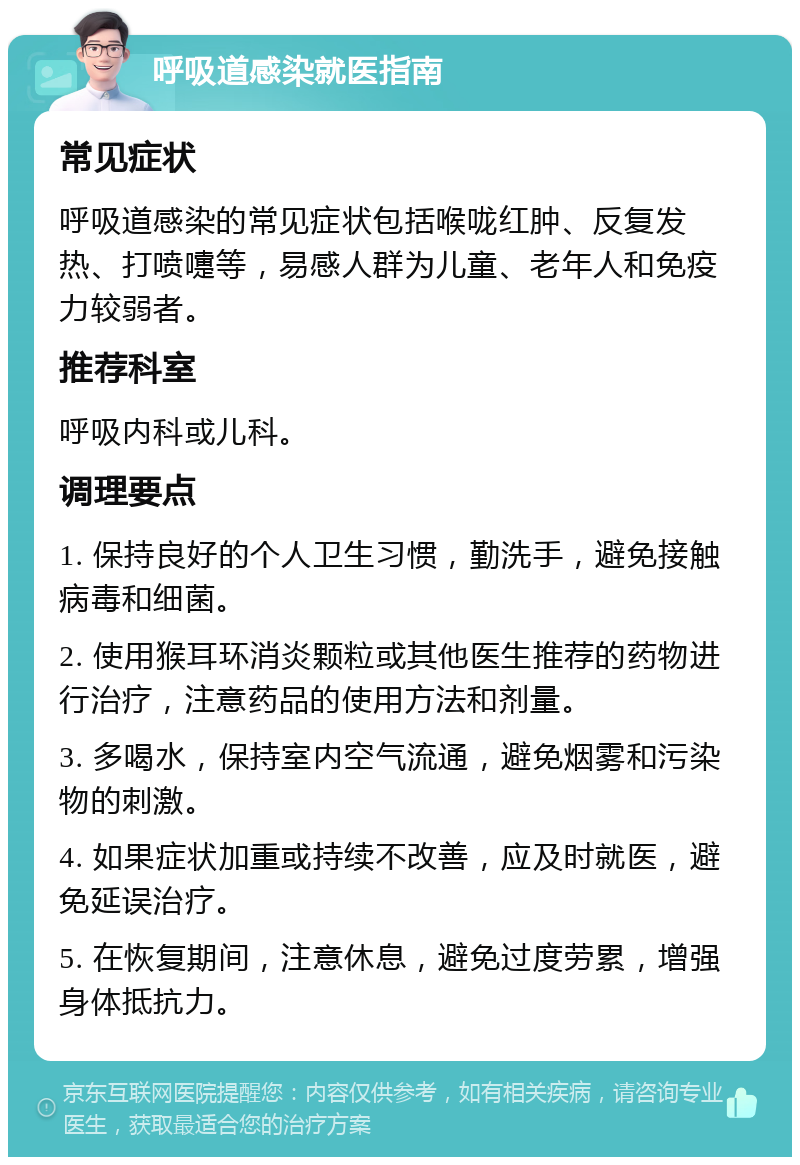 呼吸道感染就医指南 常见症状 呼吸道感染的常见症状包括喉咙红肿、反复发热、打喷嚏等，易感人群为儿童、老年人和免疫力较弱者。 推荐科室 呼吸内科或儿科。 调理要点 1. 保持良好的个人卫生习惯，勤洗手，避免接触病毒和细菌。 2. 使用猴耳环消炎颗粒或其他医生推荐的药物进行治疗，注意药品的使用方法和剂量。 3. 多喝水，保持室内空气流通，避免烟雾和污染物的刺激。 4. 如果症状加重或持续不改善，应及时就医，避免延误治疗。 5. 在恢复期间，注意休息，避免过度劳累，增强身体抵抗力。