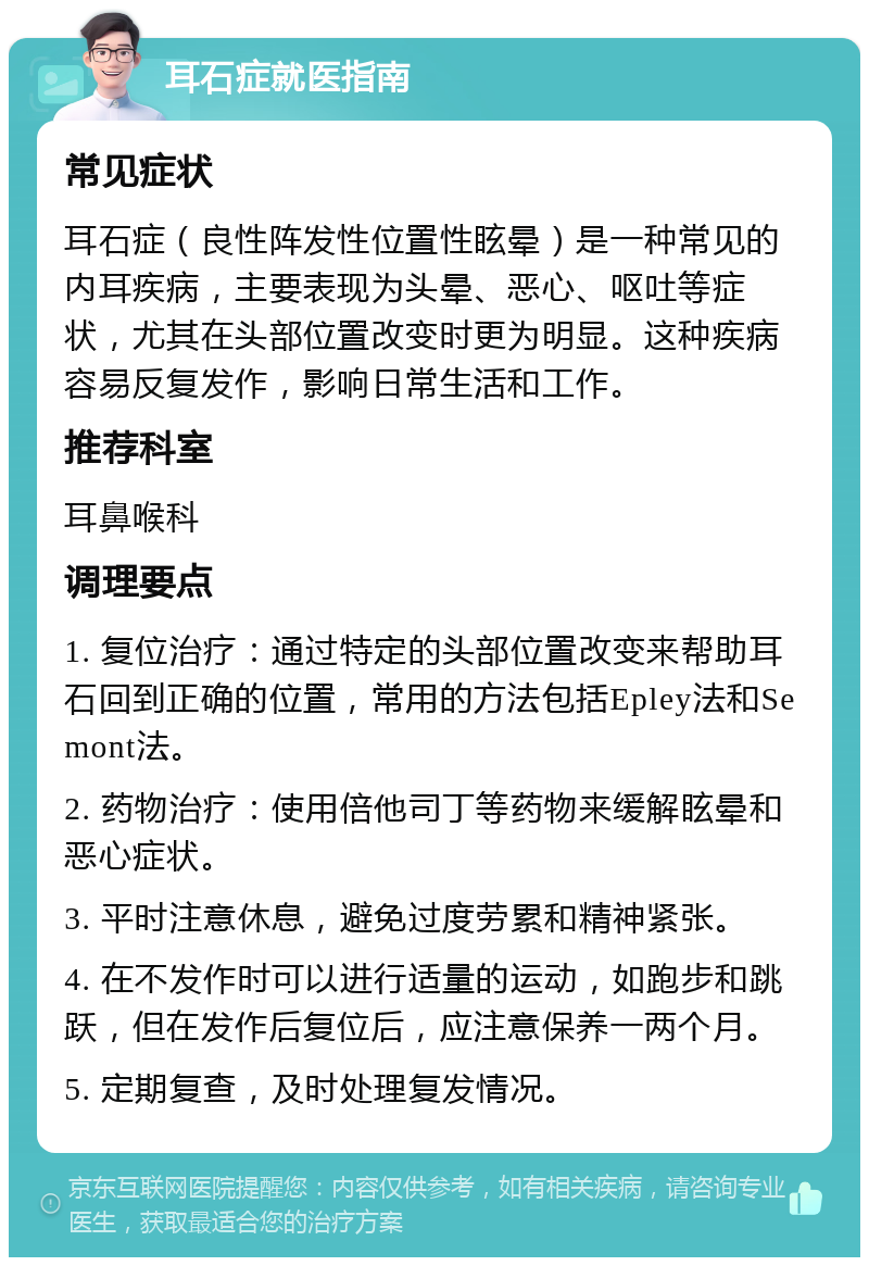 耳石症就医指南 常见症状 耳石症（良性阵发性位置性眩晕）是一种常见的内耳疾病，主要表现为头晕、恶心、呕吐等症状，尤其在头部位置改变时更为明显。这种疾病容易反复发作，影响日常生活和工作。 推荐科室 耳鼻喉科 调理要点 1. 复位治疗：通过特定的头部位置改变来帮助耳石回到正确的位置，常用的方法包括Epley法和Semont法。 2. 药物治疗：使用倍他司丁等药物来缓解眩晕和恶心症状。 3. 平时注意休息，避免过度劳累和精神紧张。 4. 在不发作时可以进行适量的运动，如跑步和跳跃，但在发作后复位后，应注意保养一两个月。 5. 定期复查，及时处理复发情况。