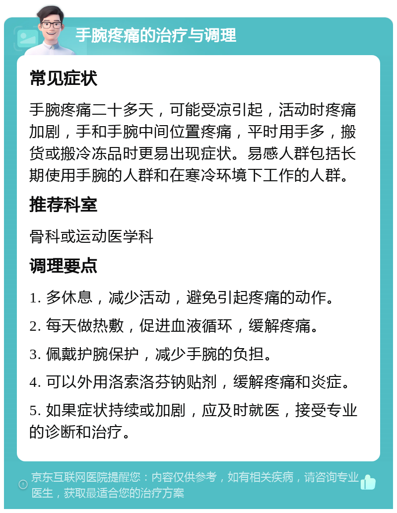 手腕疼痛的治疗与调理 常见症状 手腕疼痛二十多天，可能受凉引起，活动时疼痛加剧，手和手腕中间位置疼痛，平时用手多，搬货或搬冷冻品时更易出现症状。易感人群包括长期使用手腕的人群和在寒冷环境下工作的人群。 推荐科室 骨科或运动医学科 调理要点 1. 多休息，减少活动，避免引起疼痛的动作。 2. 每天做热敷，促进血液循环，缓解疼痛。 3. 佩戴护腕保护，减少手腕的负担。 4. 可以外用洛索洛芬钠贴剂，缓解疼痛和炎症。 5. 如果症状持续或加剧，应及时就医，接受专业的诊断和治疗。